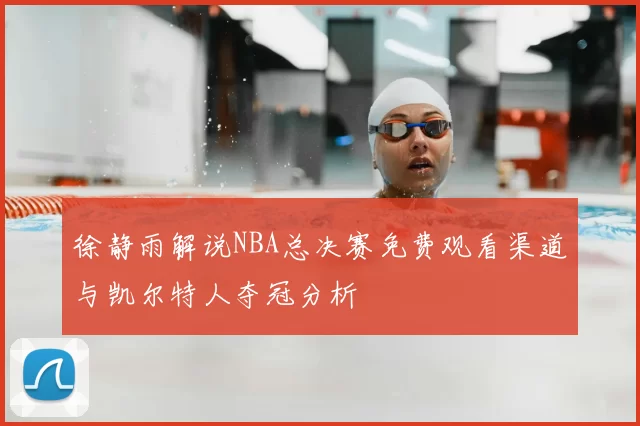 徐静雨解说NBA总决赛免费观看渠道与凯尔特人夺冠分析