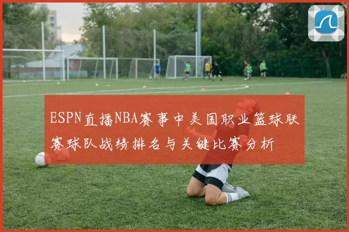 ESPN直播NBA赛事中美国职业篮球联赛球队战绩排名与关键比赛分析