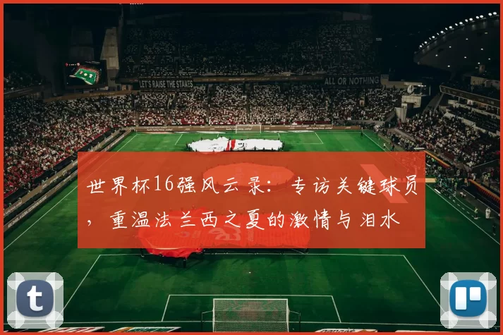 世界杯16强风云录:专访关键球员,重温法兰西之夏的激情与泪水