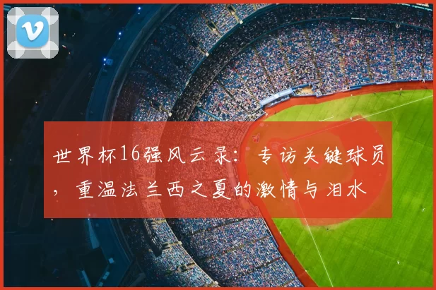 世界杯16强风云录：专访关键球员，重温法兰西之夏的激情与泪水