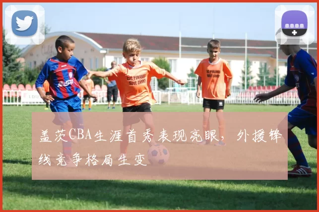 盖茨CBA生涯首秀表现亮眼，外援锋线竞争格局生变