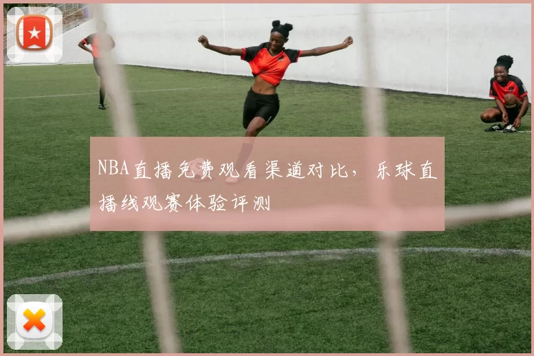 NBA直播免费观看渠道对比，乐球直播线观赛体验评测