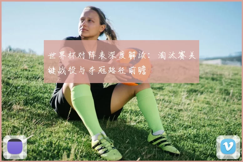 世界杯对阵表深度解读：淘汰赛关键战役与夺冠路径前瞻