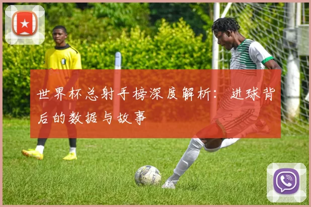 世界杯总射手榜深度解析：进球背后的数据与故事