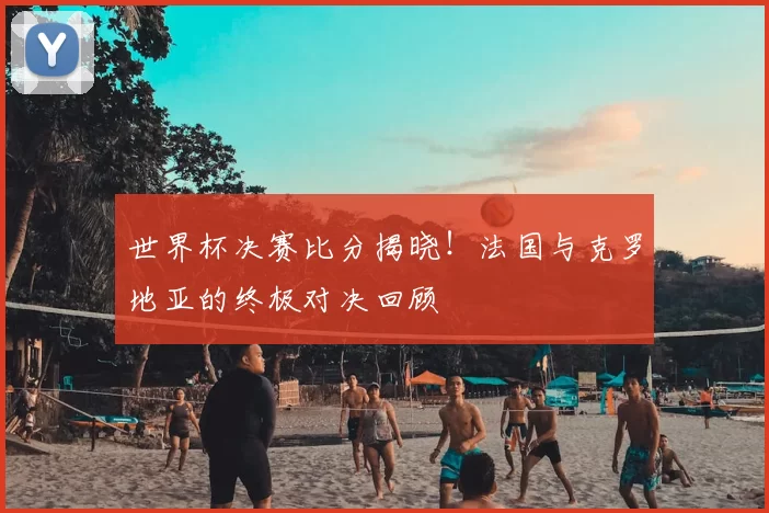 世界杯决赛比分揭晓！法国与克罗地亚的终极对决回顾