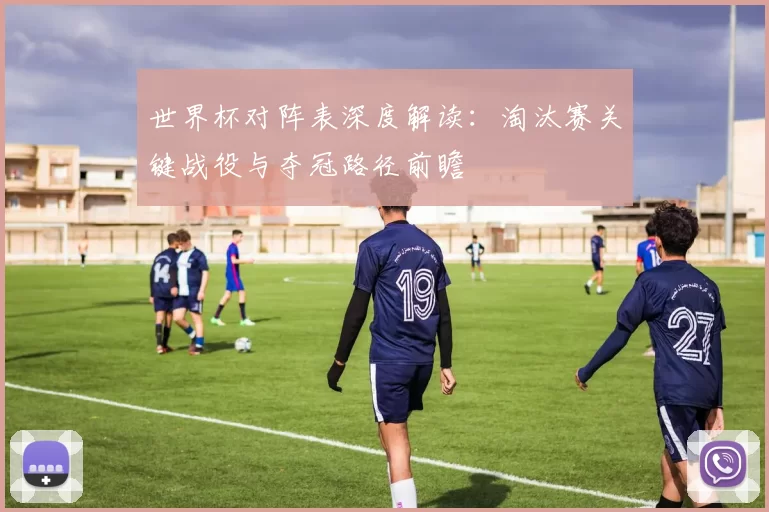 世界杯对阵表深度解读：淘汰赛关键战役与夺冠路径前瞻
