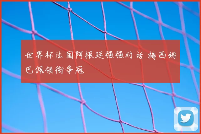 世界杯法国阿根廷强强对话 梅西姆巴佩领衔争冠