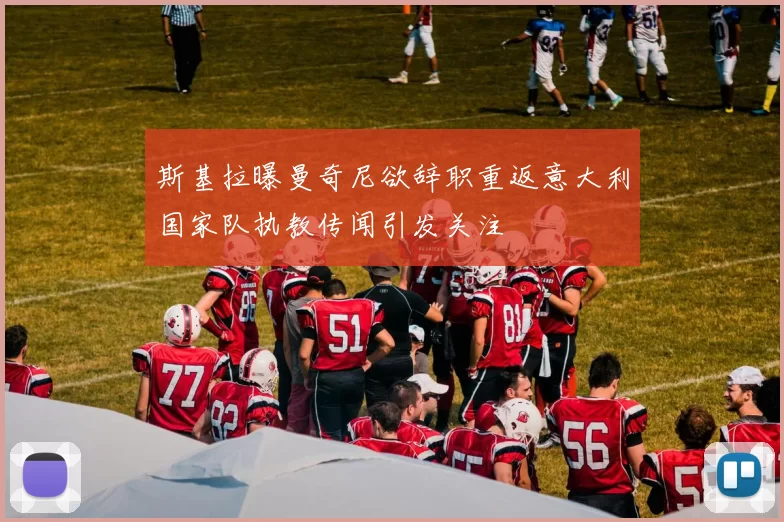 斯基拉曝曼奇尼欲辞职重返意大利国家队执教传闻引发关注