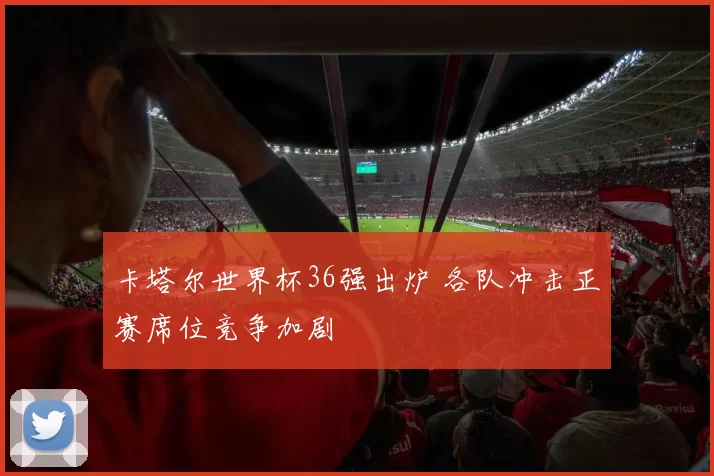 卡塔尔世界杯36强出炉 各队冲击正赛席位竞争加剧