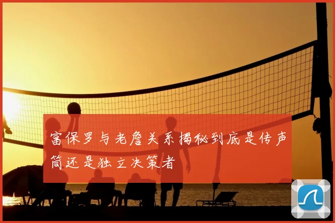 富保罗与老詹关系揭秘到底是传声筒还是独立决策者