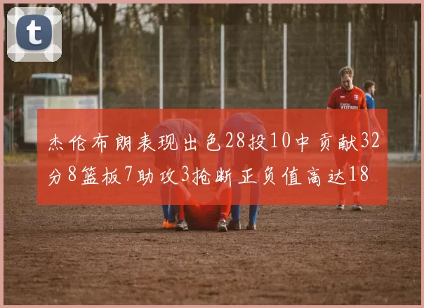 杰伦布朗表现出色28投10中贡献32分8篮板7助攻3抢断正负值高达18
