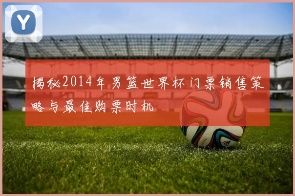 揭秘2014年男篮世界杯门票销售策略与最佳购票时机