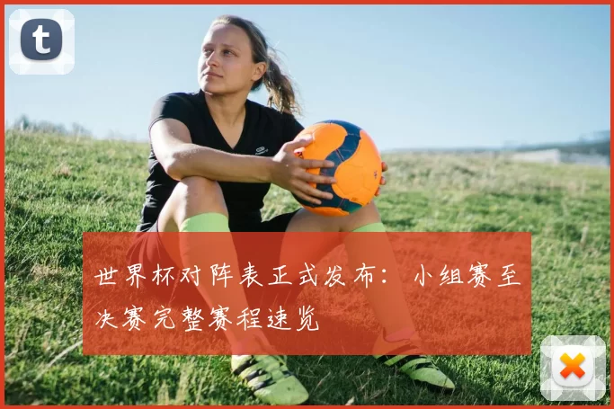 世界杯对阵表正式发布:小组赛至决赛完整赛程速览