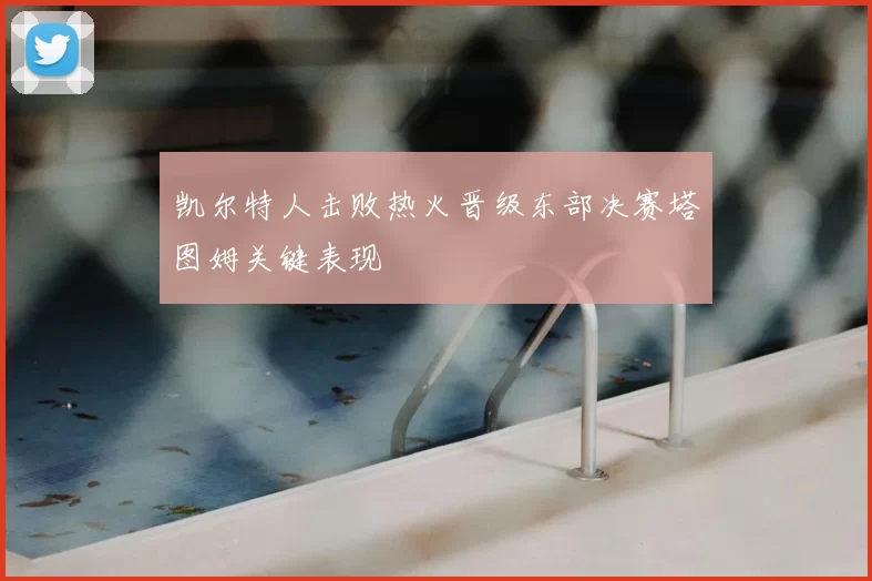 凯尔特人击败热火晋级东部决赛塔图姆关键表现