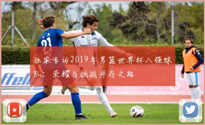 独家专访2019年男篮世界杯八强球队:荣耀与挑战并存之路