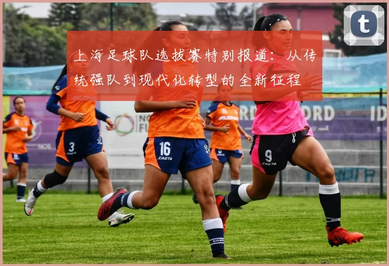 上海足球队选拔赛特别报道：从传统强队到现代化转型的全新征程