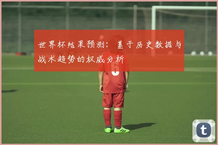 世界杯结果预测:基于历史数据与战术趋势的权威分析