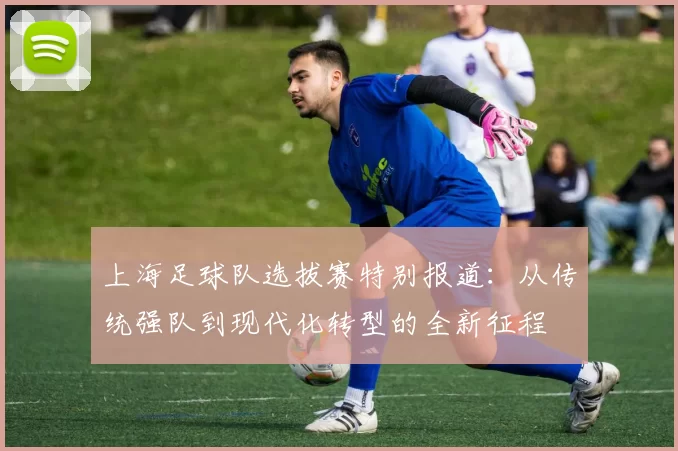 上海足球队选拔赛特别报道：从传统强队到现代化转型的全新征程