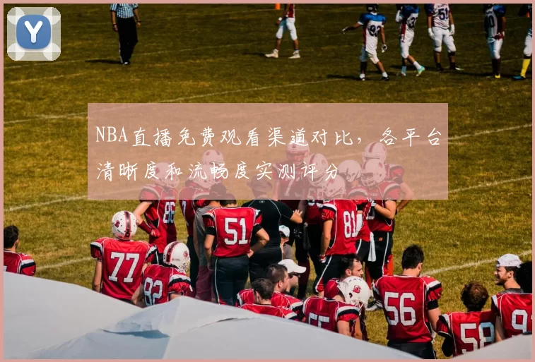 NBA直播免费观看渠道对比,各平台清晰度和流畅度实测评分