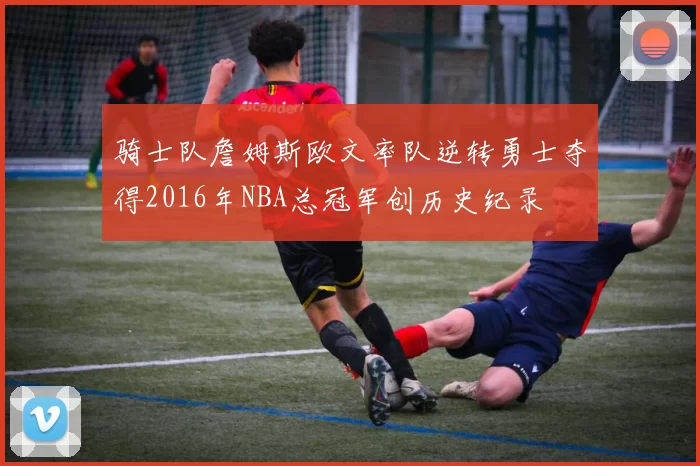 骑士队詹姆斯欧文率队逆转勇士夺得2016年NBA总冠军创历史纪录