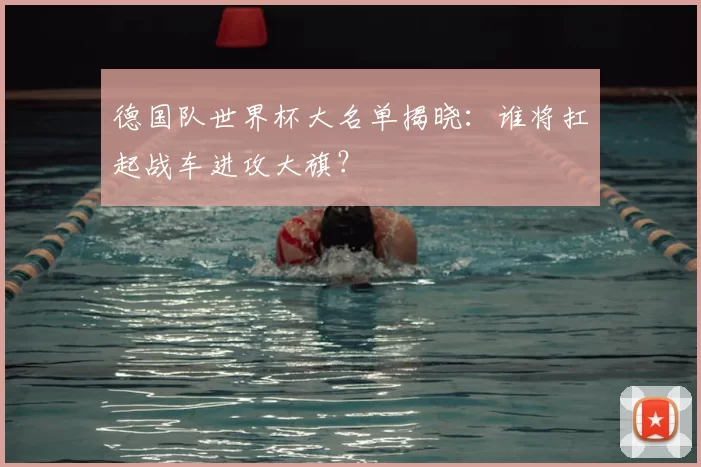 德国队世界杯大名单揭晓：谁将扛起战车进攻大旗？