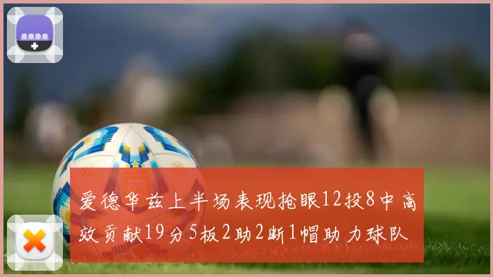 爱德华兹上半场表现抢眼12投8中高效贡献19分5板2助2断1帽助力球队