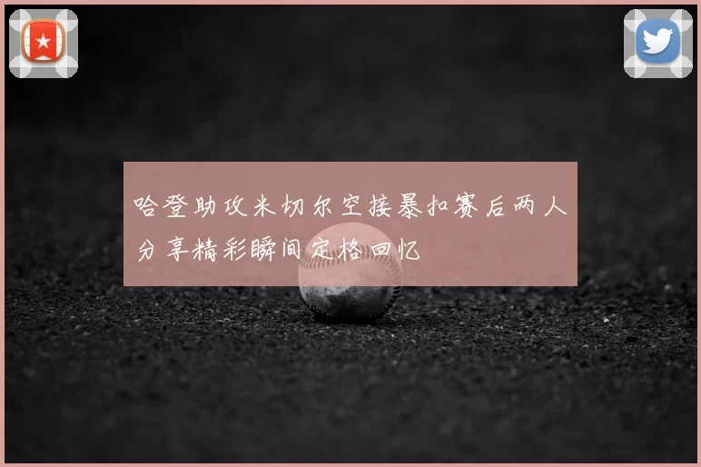 哈登助攻米切尔空接暴扣赛后两人分享精彩瞬间定格回忆