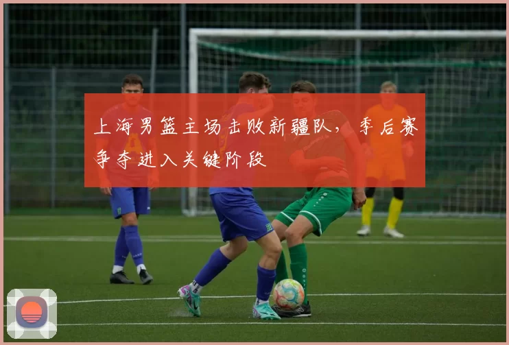 上海男篮主场击败新疆队,季后赛争夺进入关键阶段