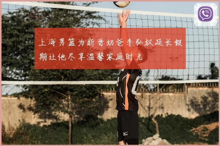 上海男篮为新晋奶爸李弘权延长假期让他尽享温馨家庭时光