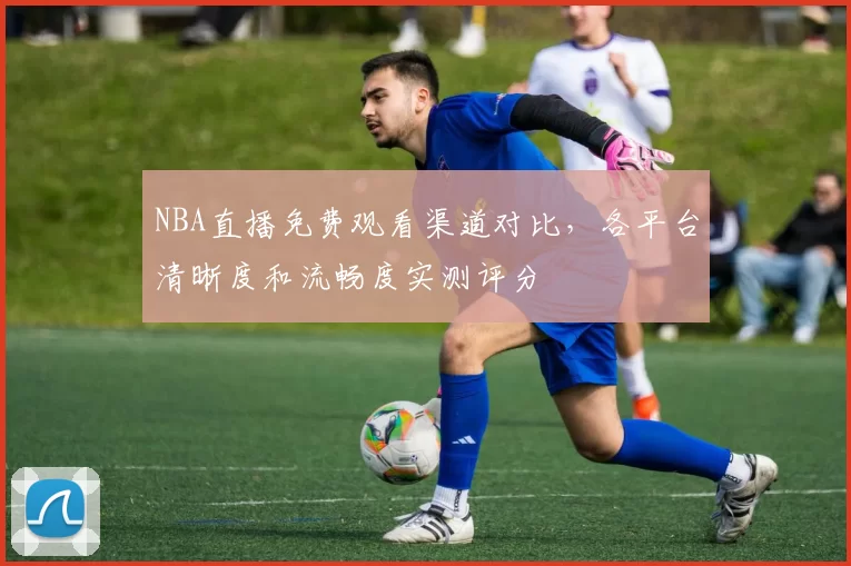 NBA直播免费观看渠道对比，各平台清晰度和流畅度实测评分