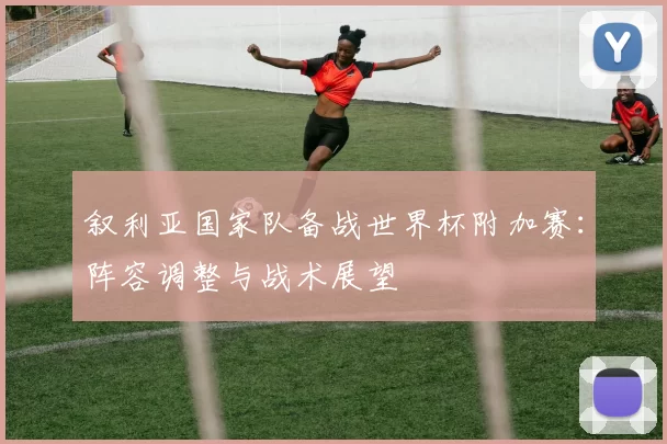 叙利亚国家队备战世界杯附加赛：阵容调整与战术展望