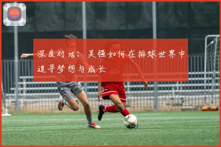 深度对话：吴强如何在排球世界中追寻梦想与成长