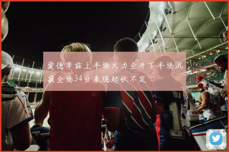 爱德华兹上半场火力全开下半场沉寂全场34分表现起伏不定