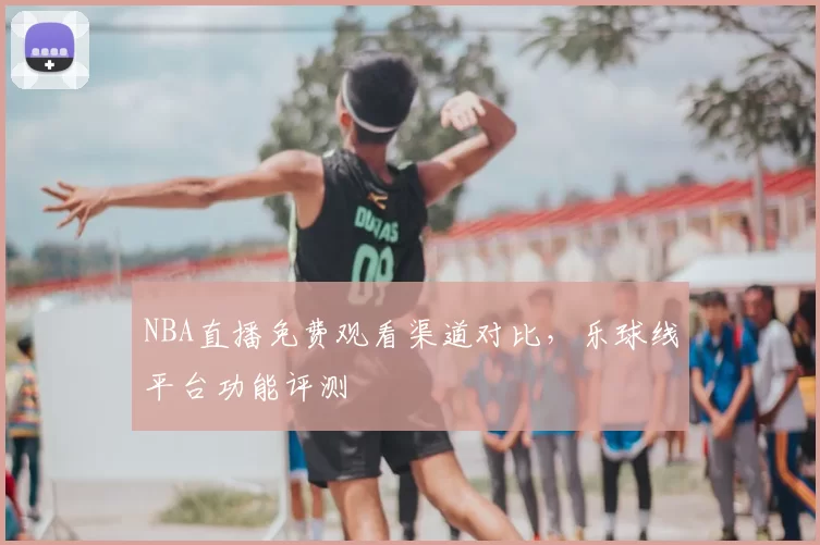 NBA直播免费观看渠道对比,乐球线平台功能评测