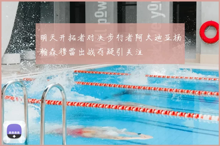 明天开拓者对决步行者阿夫迪亚杨瀚森穆雷出战存疑引关注