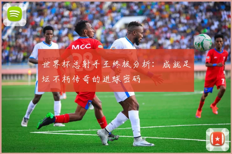世界杯总射手王终极分析:成就足坛不朽传奇的进球密码
