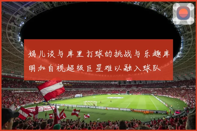 娟儿谈与库里打球的挑战与乐趣库明加自视超级巨星难以融入球队