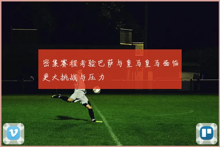 密集赛程考验巴萨与皇马皇马面临更大挑战与压力