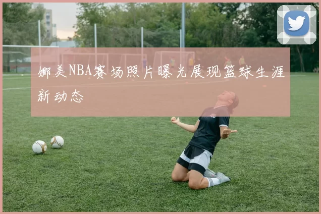 娜美NBA赛场照片曝光展现篮球生涯新动态