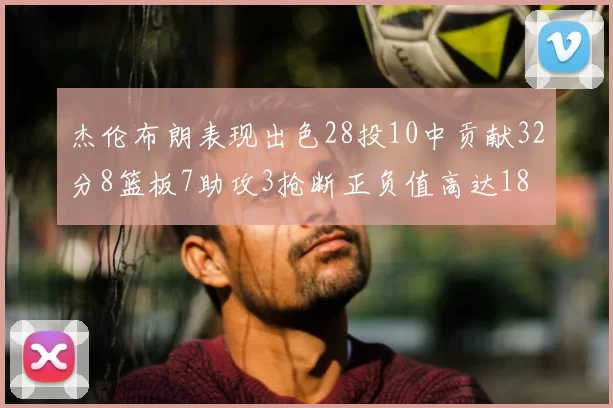 杰伦布朗表现出色28投10中贡献32分8篮板7助攻3抢断正负值高达18