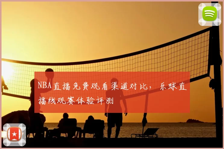 NBA直播免费观看渠道对比,乐球直播线观赛体验评测