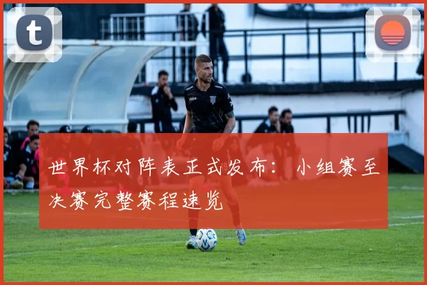世界杯对阵表正式发布:小组赛至决赛完整赛程速览