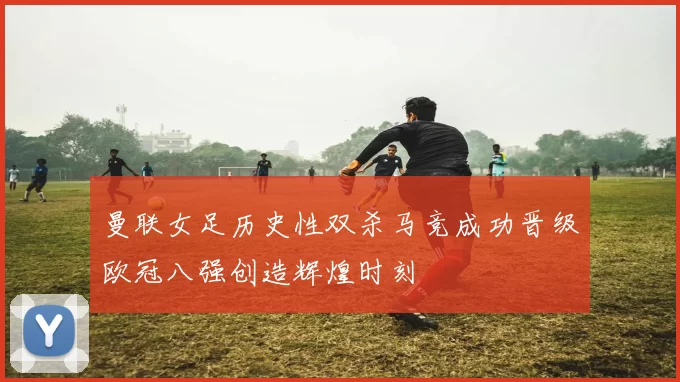 曼联女足历史性双杀马竞成功晋级欧冠八强创造辉煌时刻