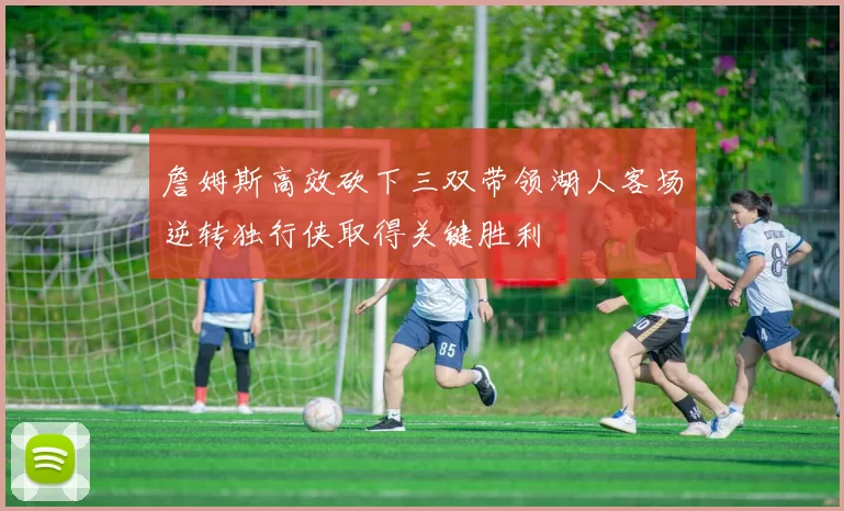 詹姆斯高效砍下三双带领湖人客场逆转独行侠取得关键胜利