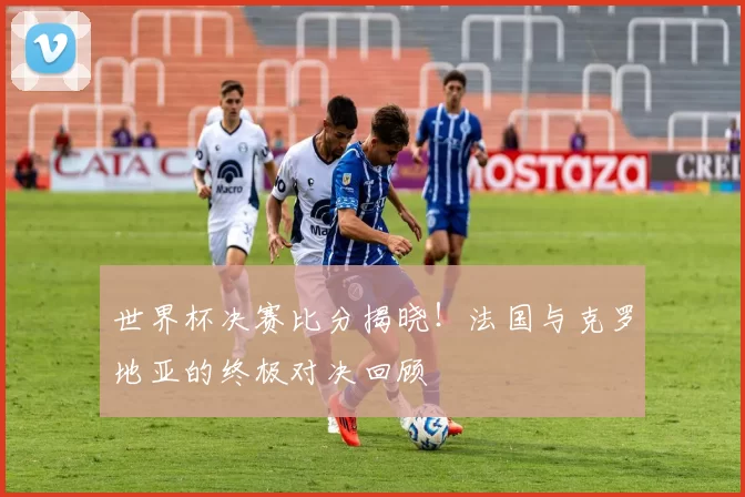 世界杯决赛比分揭晓！法国与克罗地亚的终极对决回顾