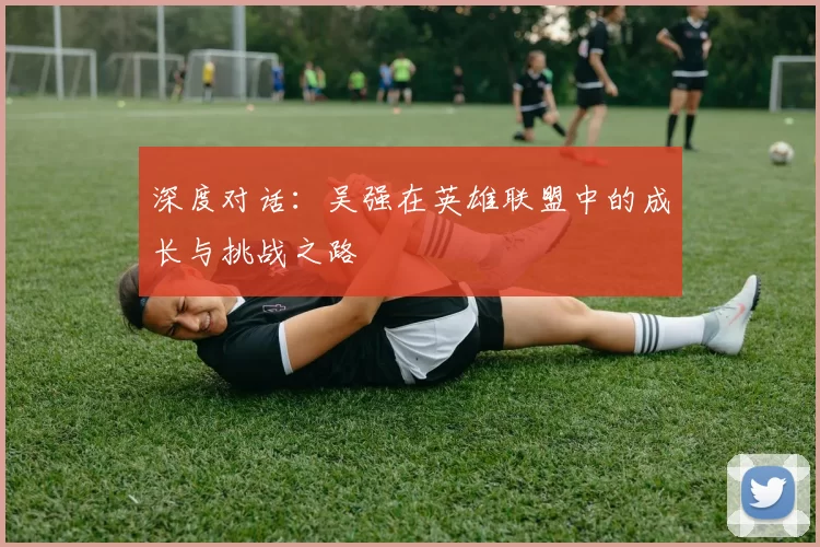 深度对话:吴强在英雄联盟中的成长与挑战之路
