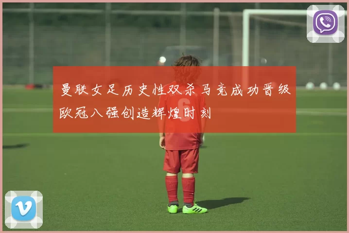 曼联女足历史性双杀马竞成功晋级欧冠八强创造辉煌时刻