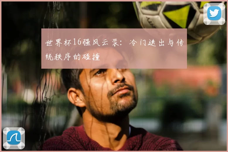 世界杯16强风云录：冷门迭出与传统秩序的碰撞