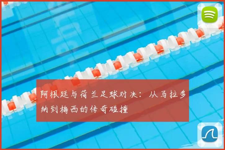 阿根廷与荷兰足球对决:从马拉多纳到梅西的传奇碰撞