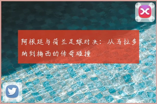 阿根廷与荷兰足球对决:从马拉多纳到梅西的传奇碰撞
